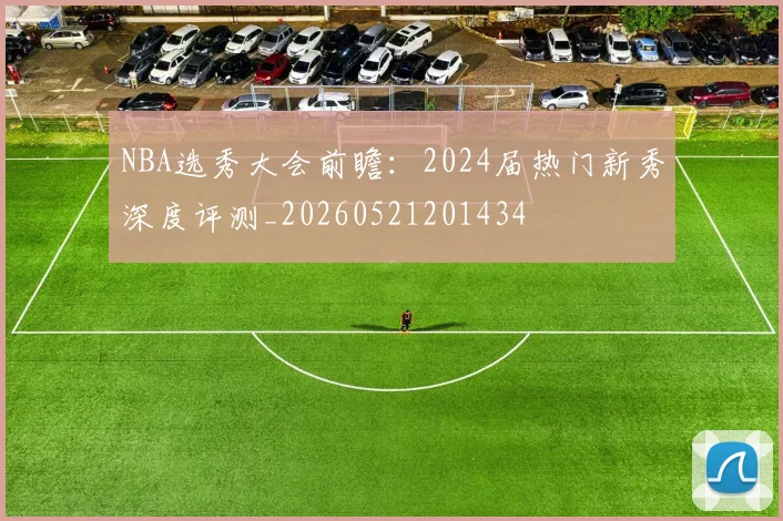 NBA选秀大会前瞻:2024届热门新秀深度评测_20260521201434
