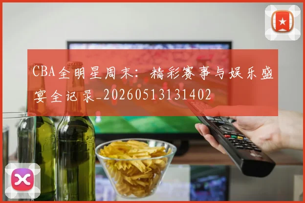CBA全明星周末：精彩赛事与娱乐盛宴全记录_20260513131402