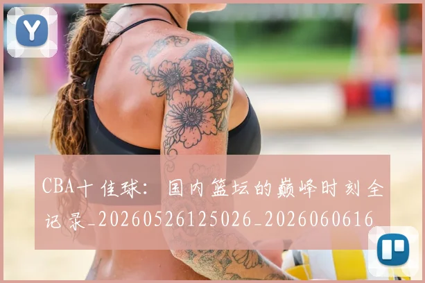 CBA十佳球：国内篮坛的巅峰时刻全记录_20260526125026_20260606165149