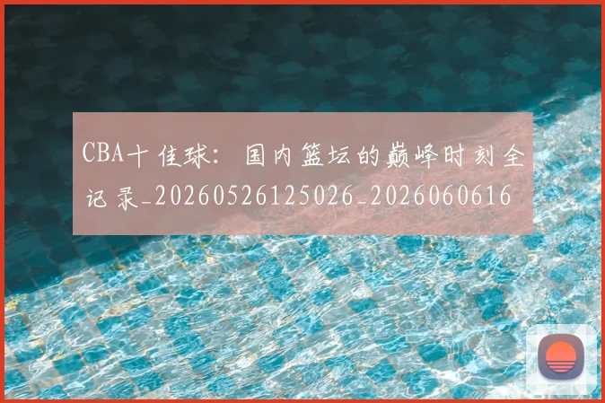 CBA十佳球：国内篮坛的巅峰时刻全记录_20260526125026_20260606165149