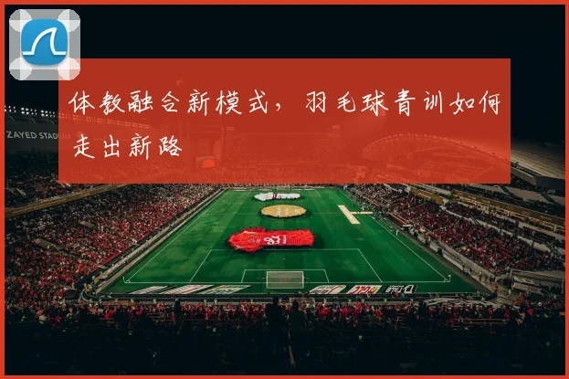 体教融合新模式，羽毛球青训如何走出新路