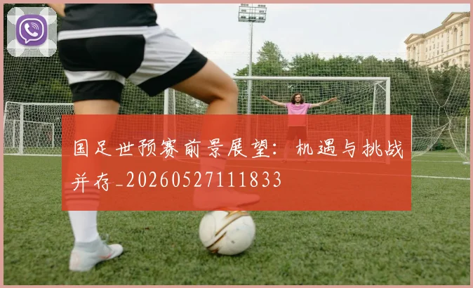 国足世预赛前景展望：机遇与挑战并存_20260527111833