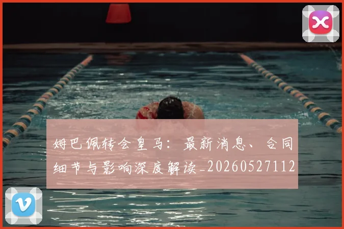 姆巴佩转会皇马：最新消息、合同细节与影响深度解读_20260527112218
