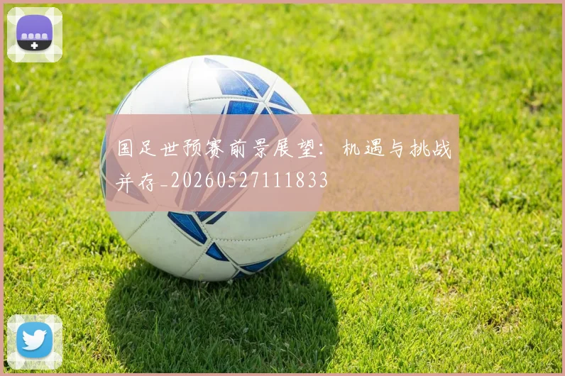 国足世预赛前景展望：机遇与挑战并存_20260527111833