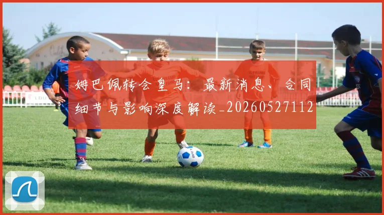 姆巴佩转会皇马：最新消息、合同细节与影响深度解读_20260527112218