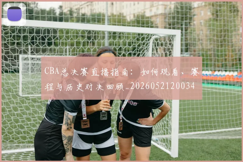 CBA总决赛直播指南：如何观看、赛程与历史对决回顾_20260521200342