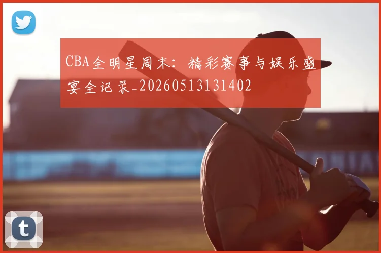 CBA全明星周末:精彩赛事与娱乐盛宴全记录_20260513131402