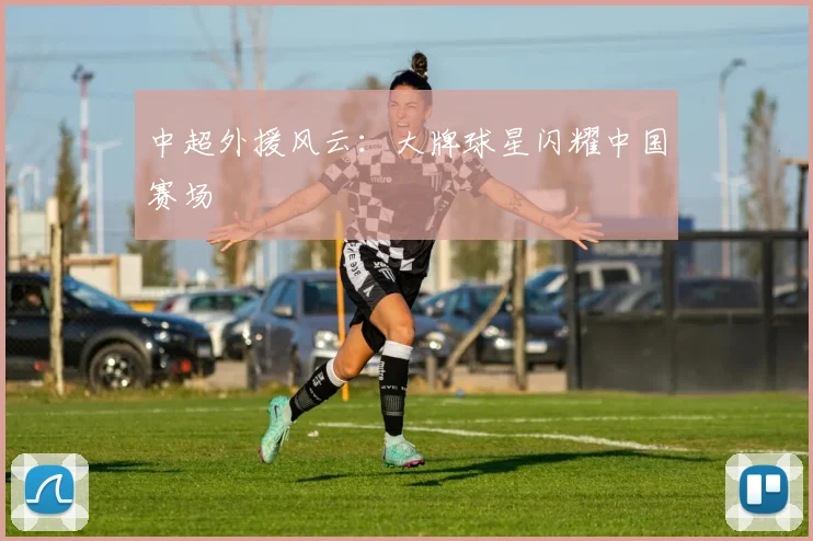 中超外援风云：大牌球星闪耀中国赛场