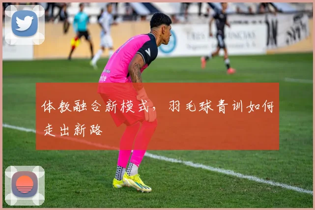 体教融合新模式，羽毛球青训如何走出新路